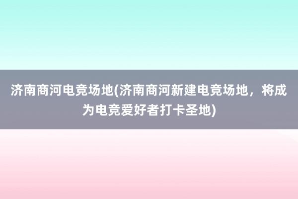 济南商河电竞场地(济南商河新建电竞场地，将成为电竞爱好者打卡圣地)