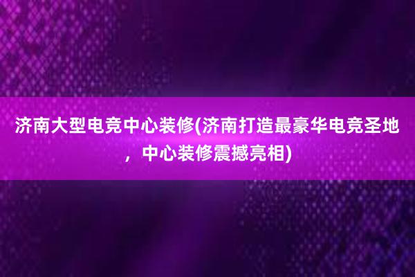 济南大型电竞中心装修(济南打造最豪华电竞圣地，中心装修震撼亮相)