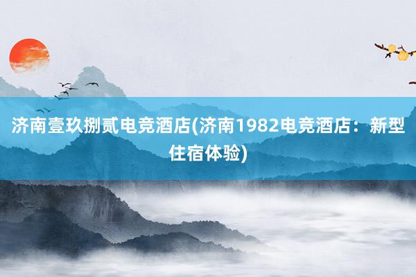 济南壹玖捌贰电竞酒店(济南1982电竞酒店：新型住宿体验)