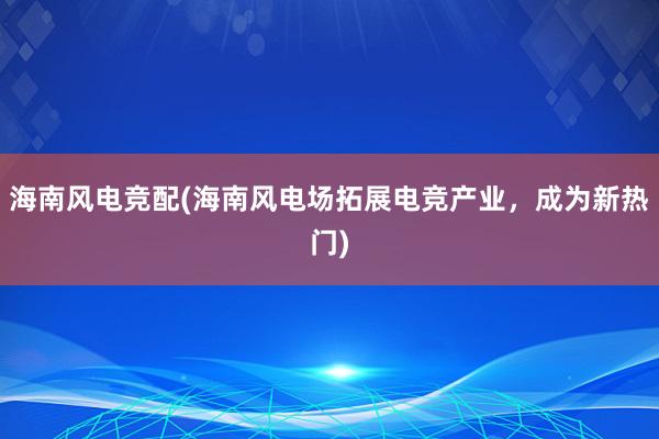 海南风电竞配(海南风电场拓展电竞产业，成为新热门)