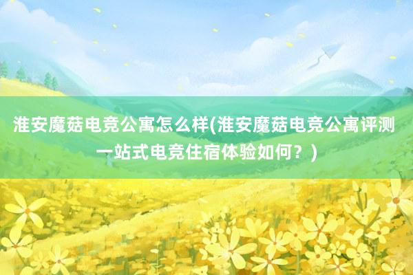 淮安魔菇电竞公寓怎么样(淮安魔菇电竞公寓评测 一站式电竞住宿体验如何？)