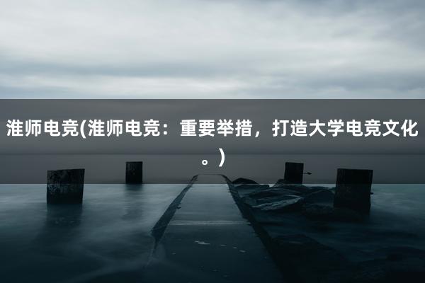 淮师电竞(淮师电竞：重要举措，打造大学电竞文化。)