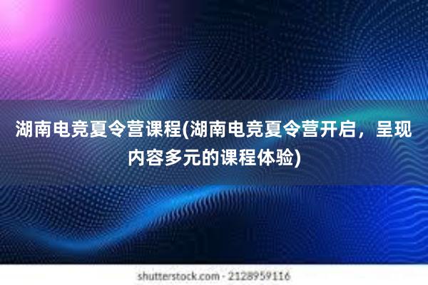 湖南电竞夏令营课程(湖南电竞夏令营开启，呈现内容多元的课程体验)