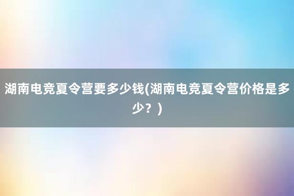 湖南电竞夏令营要多少钱(湖南电竞夏令营价格是多少？)