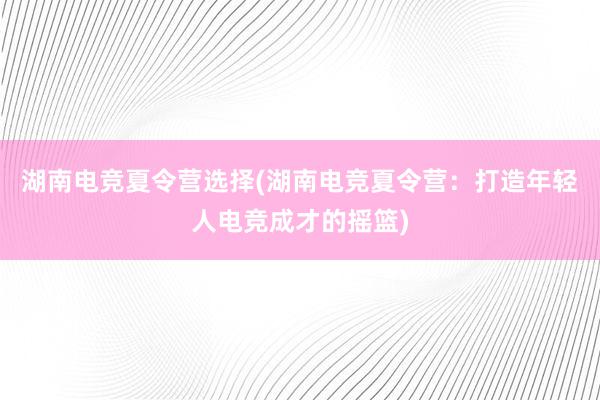 湖南电竞夏令营选择(湖南电竞夏令营：打造年轻人电竞成才的摇篮)