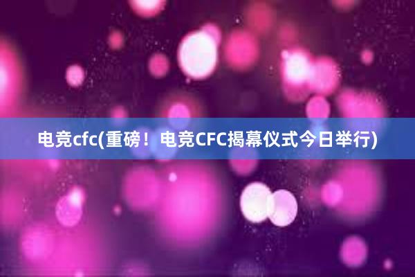 电竞cfc(重磅！电竞CFC揭幕仪式今日举行)