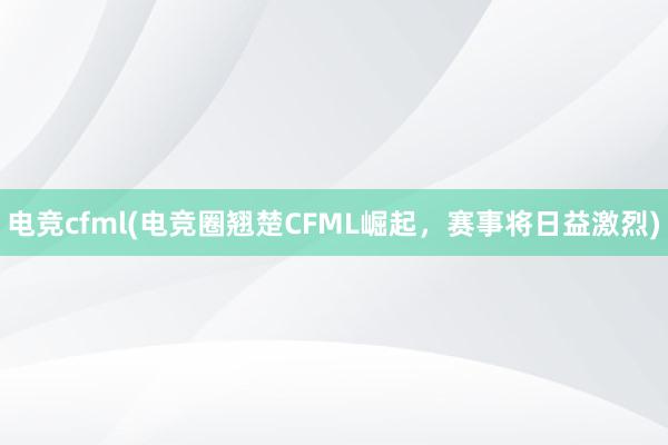 电竞cfml(电竞圈翘楚CFML崛起，赛事将日益激烈)