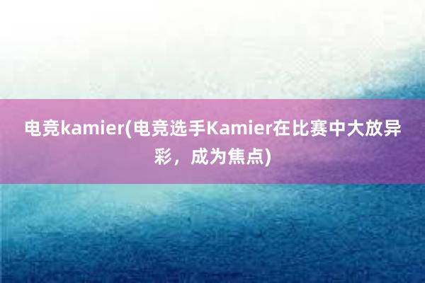 电竞kamier(电竞选手Kamier在比赛中大放异彩，成为焦点)