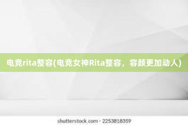 电竞rita整容(电竞女神Rita整容，容颜更加动人)