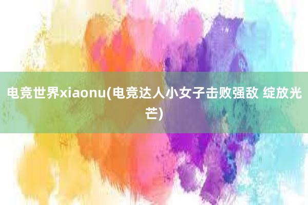 电竞世界xiaonu(电竞达人小女子击败强敌 绽放光芒)