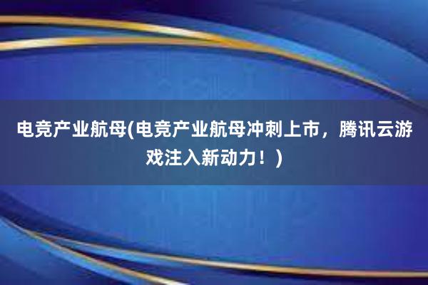 电竞产业航母(电竞产业航母冲刺上市，腾讯云游戏注入新动力！)