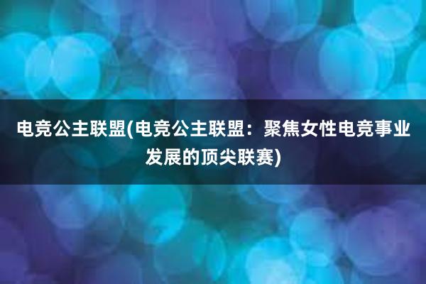 电竞公主联盟(电竞公主联盟：聚焦女性电竞事业发展的顶尖联赛)