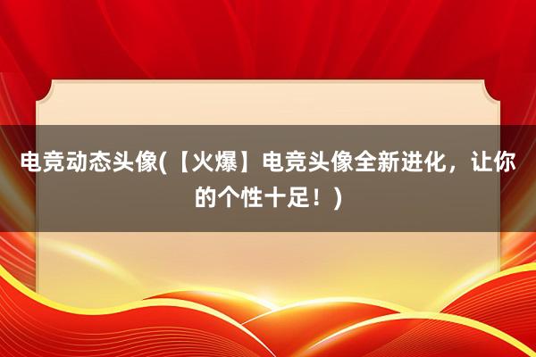 电竞动态头像(【火爆】电竞头像全新进化，让你的个性十足！)