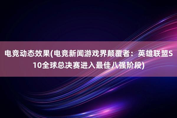 电竞动态效果(电竞新闻游戏界颠覆者：英雄联盟S10全球总决赛进入最佳八强阶段)