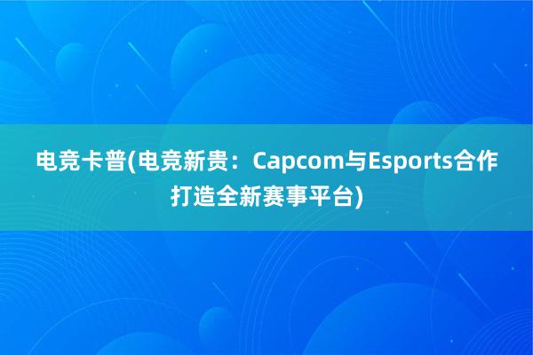 电竞卡普(电竞新贵：Capcom与Esports合作打造全新赛事平台)