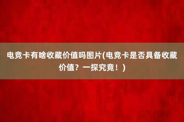 电竞卡有啥收藏价值吗图片(电竞卡是否具备收藏价值？一探究竟！)