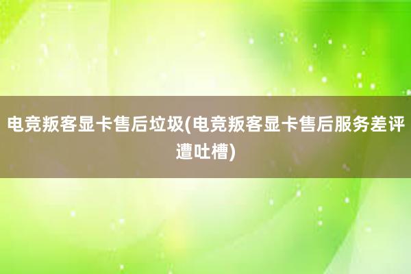 电竞叛客显卡售后垃圾(电竞叛客显卡售后服务差评遭吐槽)