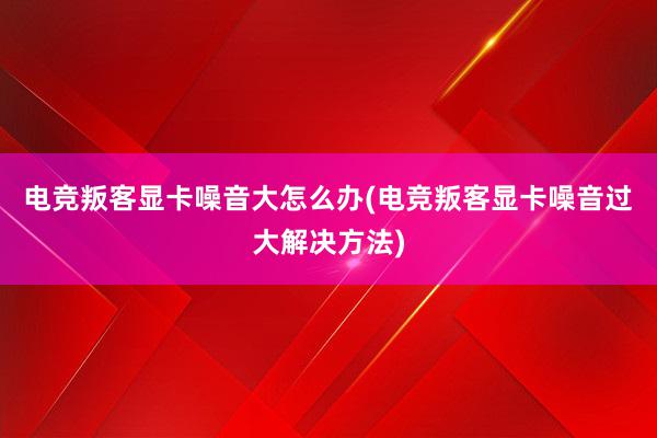 电竞叛客显卡噪音大怎么办(电竞叛客显卡噪音过大解决方法)