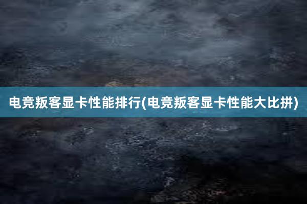 电竞叛客显卡性能排行(电竞叛客显卡性能大比拼)