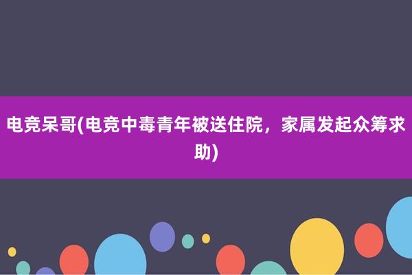 电竞呆哥(电竞中毒青年被送住院，家属发起众筹求助)