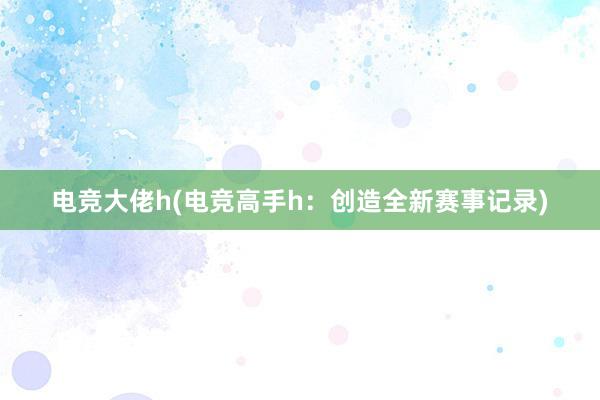 电竞大佬h(电竞高手h：创造全新赛事记录)