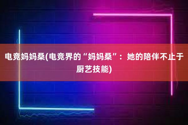 电竞妈妈桑(电竞界的“妈妈桑”：她的陪伴不止于厨艺技能)