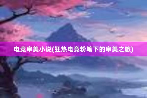 电竞审美小说(狂热电竞粉笔下的审美之旅)