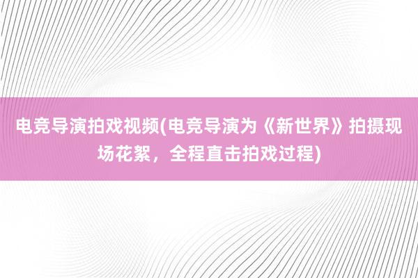 电竞导演拍戏视频(电竞导演为《新世界》拍摄现场花絮，全程直击拍戏过程)