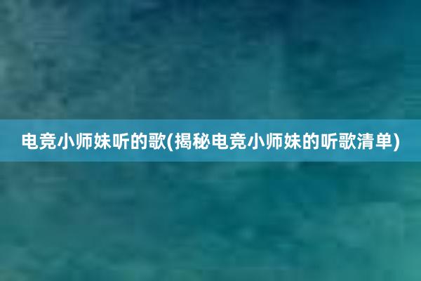 电竞小师妹听的歌(揭秘电竞小师妹的听歌清单)