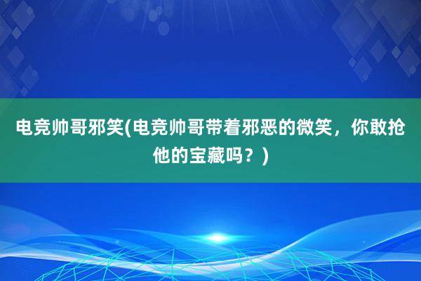 电竞帅哥邪笑(电竞帅哥带着邪恶的微笑，你敢抢他的宝藏吗？)