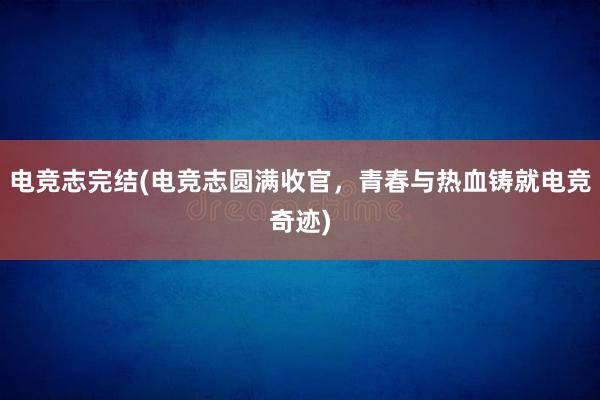 电竞志完结(电竞志圆满收官，青春与热血铸就电竞奇迹)