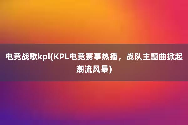 电竞战歌kpl(KPL电竞赛事热播，战队主题曲掀起潮流风暴)