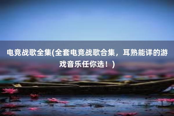 电竞战歌全集(全套电竞战歌合集，耳熟能详的游戏音乐任你选！)