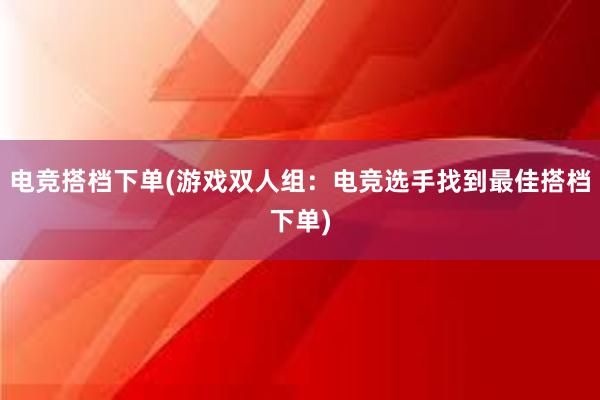 电竞搭档下单(游戏双人组：电竞选手找到最佳搭档下单)