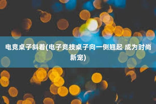 电竞桌子斜着(电子竞技桌子向一侧翘起 成为时尚新宠)