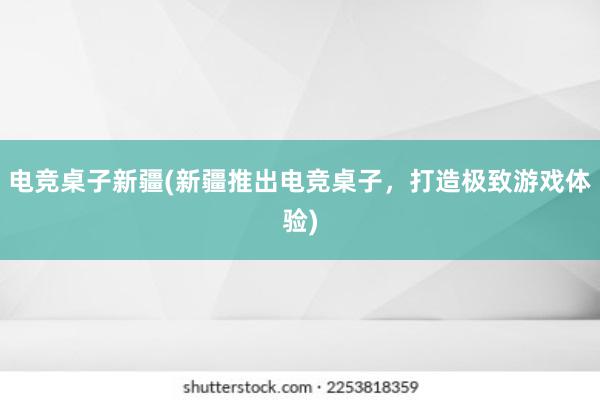 电竞桌子新疆(新疆推出电竞桌子，打造极致游戏体验)