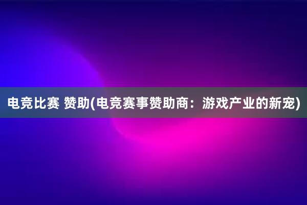 电竞比赛 赞助(电竞赛事赞助商：游戏产业的新宠)