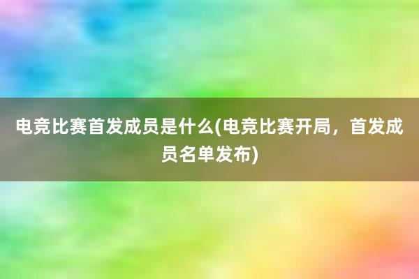 电竞比赛首发成员是什么(电竞比赛开局，首发成员名单发布)