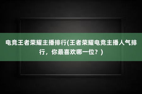 电竞王者荣耀主播排行(王者荣耀电竞主播人气排行，你最喜欢哪一位？)