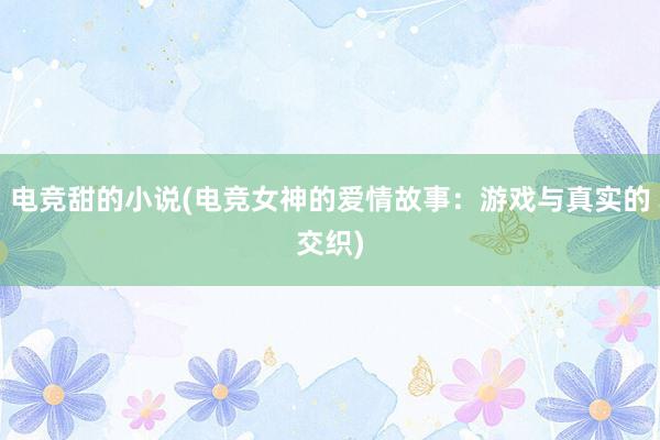 电竞甜的小说(电竞女神的爱情故事：游戏与真实的交织)