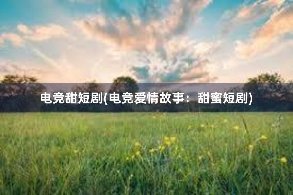 电竞甜短剧(电竞爱情故事：甜蜜短剧)