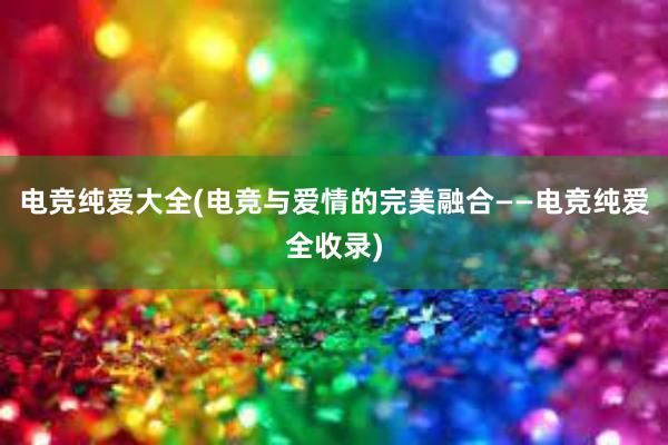 电竞纯爱大全(电竞与爱情的完美融合——电竞纯爱全收录)