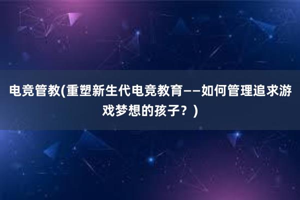 电竞管教(重塑新生代电竞教育——如何管理追求游戏梦想的孩子？)