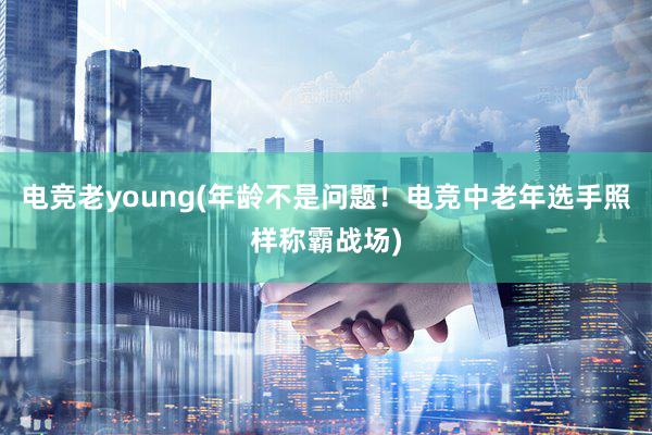 电竞老young(年龄不是问题！电竞中老年选手照样称霸战场)