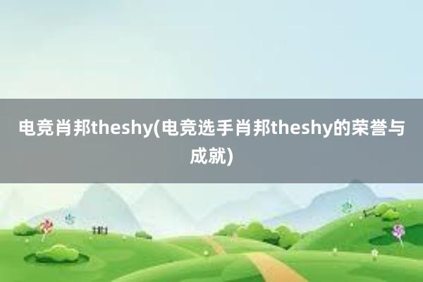 电竞肖邦theshy(电竞选手肖邦theshy的荣誉与成就)