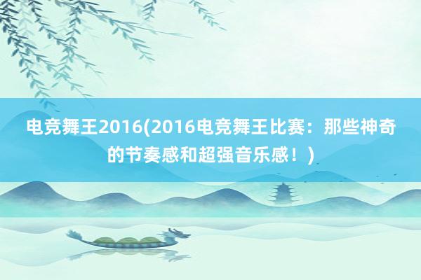 电竞舞王2016(2016电竞舞王比赛：那些神奇的节奏感和超强音乐感！)