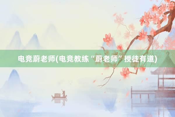 电竞蔚老师(电竞教练“蔚老师”授徒有道)