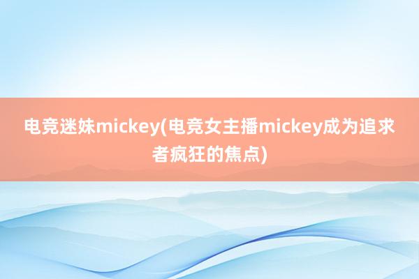 电竞迷妹mickey(电竞女主播mickey成为追求者疯狂的焦点)