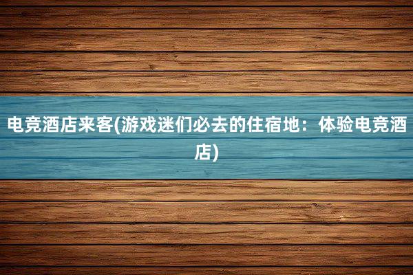 电竞酒店来客(游戏迷们必去的住宿地：体验电竞酒店)