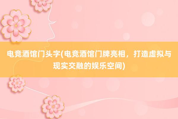 电竞酒馆门头字(电竞酒馆门牌亮相，打造虚拟与现实交融的娱乐空间)